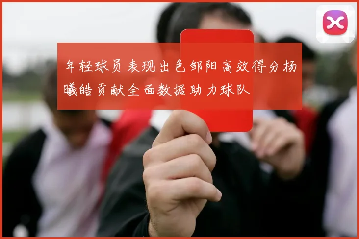 年轻球员表现出色邹阳高效得分杨曦皓贡献全面数据助力球队